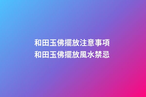 和田玉佛擺放注意事項 和田玉佛擺放風水禁忌